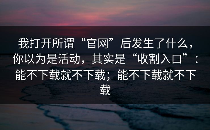 我打开所谓“官网”后发生了什么,你以为是活动,其实是“收割入口”:能不下载就不下载;能不下载就不下载 我打开所谓“官网”后发生了什么,你以为是活动,其实是“收割入口”:能不下载就不下载;能不下载就不下载